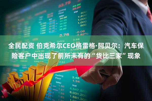 全民配资 伯克希尔CEO格雷格·阿贝尔：汽车保险客户中出现了前所未有的“货比三家”现象
