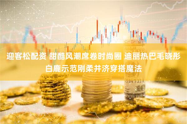 迎客松配资 甜酷风潮席卷时尚圈 迪丽热巴毛晓彤白鹿示范刚柔并济穿搭魔法