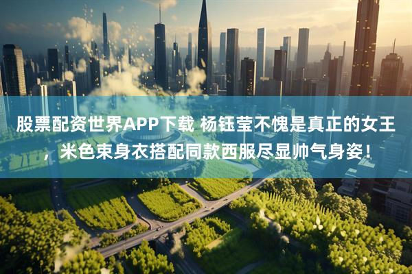 股票配资世界APP下载 杨钰莹不愧是真正的女王，米色束身衣搭配同款西服尽显帅气身姿！