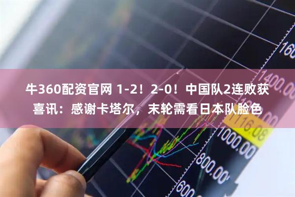 牛360配资官网 1-2！2-0！中国队2连败获喜讯：感谢卡塔尔，末轮需看日本队脸色