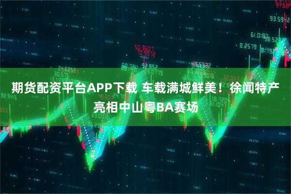 期货配资平台APP下载 车载满城鲜美！徐闻特产亮相中山粤BA赛场