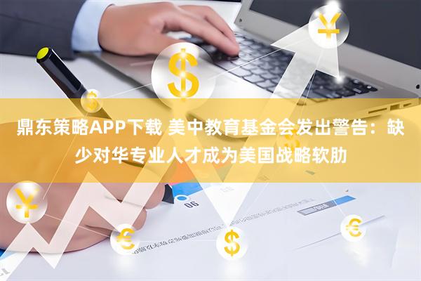鼎东策略APP下载 美中教育基金会发出警告：缺少对华专业人才成为美国战略软肋